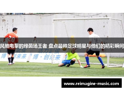 风驰电掣的绿茵场王者 盘点最帅足球明星与他们的精彩瞬间
