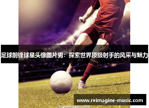 足球前锋球星头像图片男：探索世界顶级射手的风采与魅力