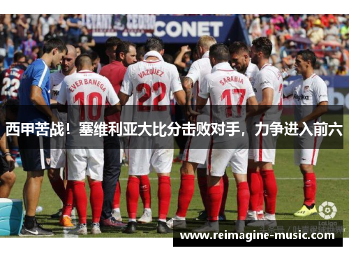 西甲苦战！塞维利亚大比分击败对手，力争进入前六