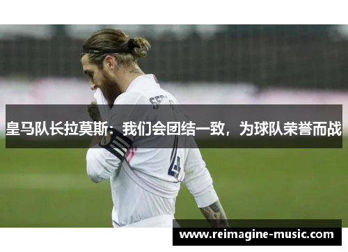 皇马队长拉莫斯：我们会团结一致，为球队荣誉而战