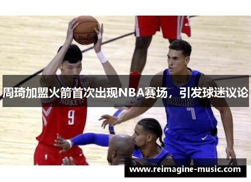 周琦加盟火箭首次出现NBA赛场，引发球迷议论